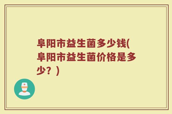 阜阳市益生菌多少钱(阜阳市益生菌价格是多少？)