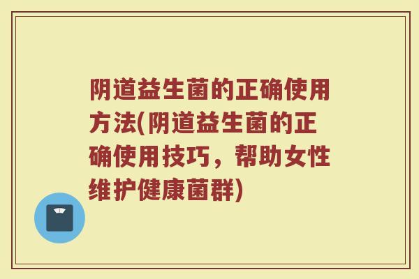 阴道益生菌的正确使用方法(阴道益生菌的正确使用技巧，帮助女性维护健康菌群)