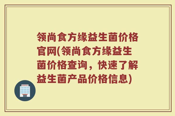 领尚食方缘益生菌价格官网(领尚食方缘益生菌价格查询，快速了解益生菌产品价格信息)