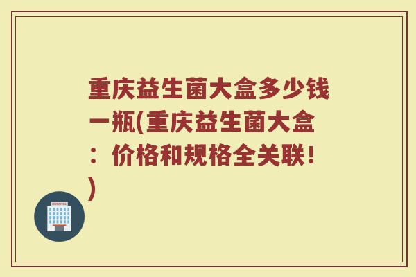 重庆益生菌大盒多少钱一瓶(重庆益生菌大盒：价格和规格全关联！)