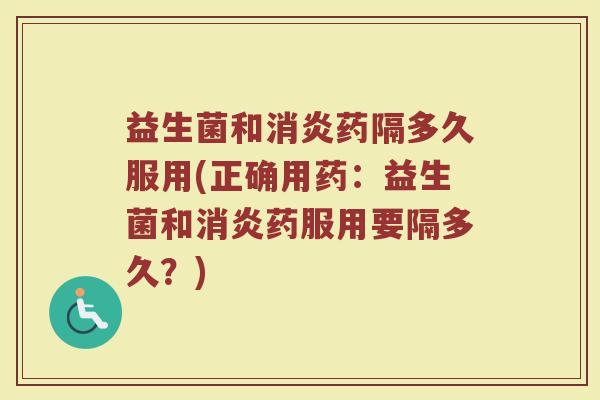 益生菌和消炎药隔多久服用(正确用药：益生菌和消炎药服用要隔多久？)