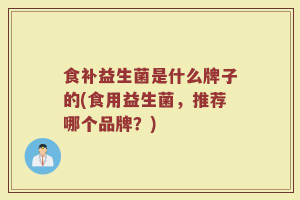 食补益生菌是什么牌子的(食用益生菌，推荐哪个品牌？)