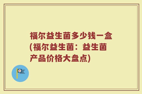 福尔益生菌多少钱一盒(福尔益生菌：益生菌产品价格大盘点)