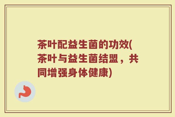 茶叶配益生菌的功效(茶叶与益生菌结盟,共同增强身体健康) 茶叶配益生菌的功效(茶叶与益生菌结盟,共同增强身体健康)