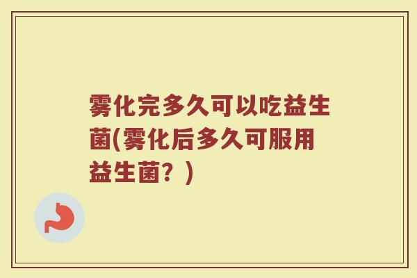 雾化完多久可以吃益生菌(雾化后多久可服用益生菌？)