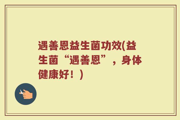 遇善恩益生菌功效(益生菌“遇善恩”，身体健康好！)