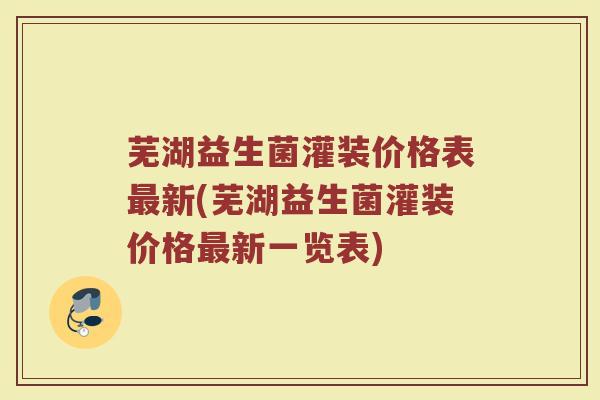 芜湖益生菌灌装价格表最新(芜湖益生菌灌装价格最新一览表)