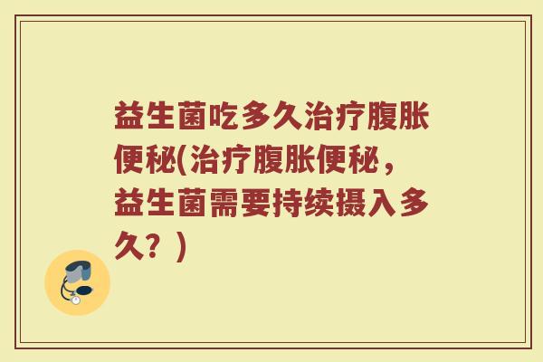 益生菌吃多久治疗腹胀便秘(治疗腹胀便秘，益生菌需要持续摄入多久？)