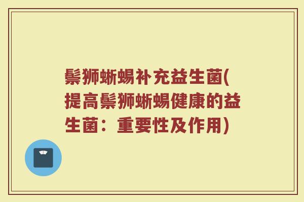 鬃狮蜥蜴补充益生菌(提高鬃狮蜥蜴健康的益生菌：重要性及作用)