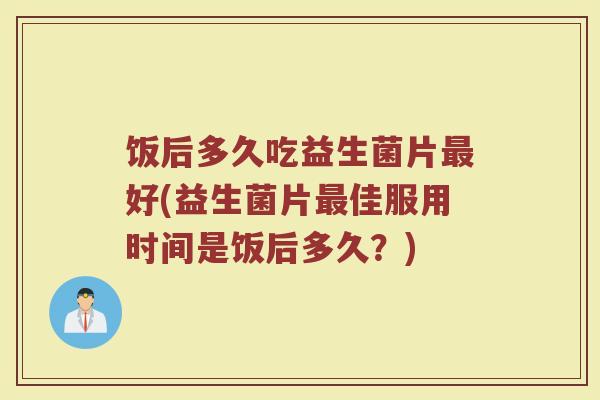 饭后多久吃益生菌片最好(益生菌片最佳服用时间是饭后多久？)