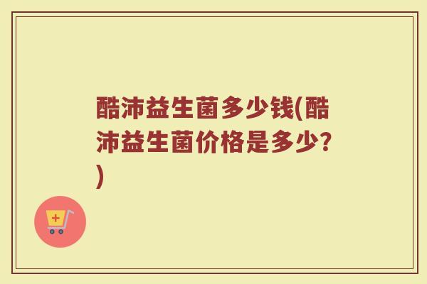 酷沛益生菌多少钱(酷沛益生菌价格是多少?) 酷沛益生菌多少钱(酷沛益生菌价格是多少?)