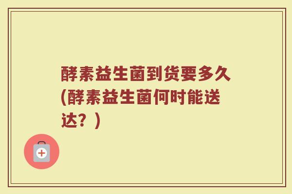酵素益生菌到货要多久(酵素益生菌何时能送达？)