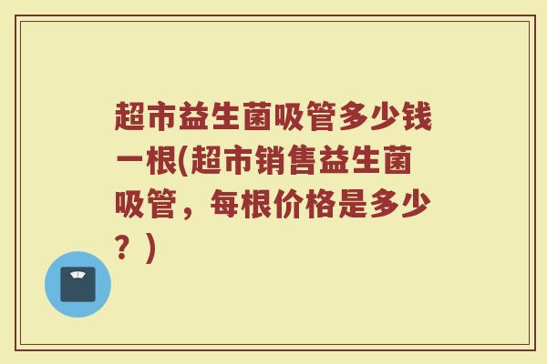 超市益生菌吸管多少钱一根(超市销售益生菌吸管,每根价格是多少?) 超市益生菌吸管多少钱一根(超市销售益生菌吸管,每根价格是多少?)