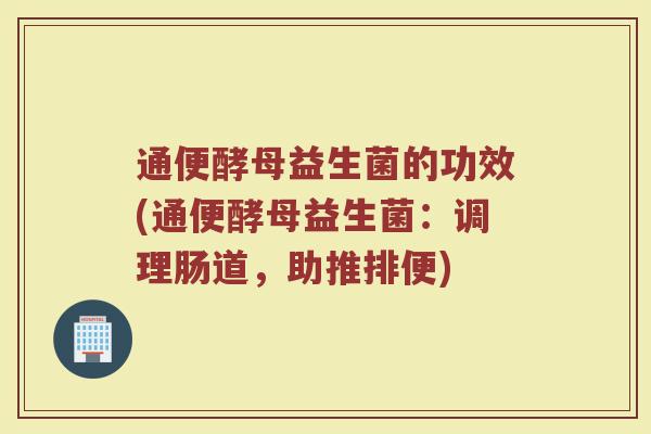 通便酵母益生菌的功效(通便酵母益生菌：调理肠道，助推排便)