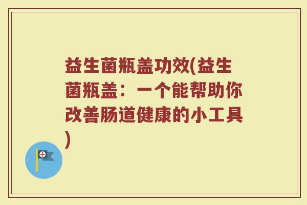 益生菌瓶盖功效(益生菌瓶盖：一个能帮助你改善肠道健康的小工具)