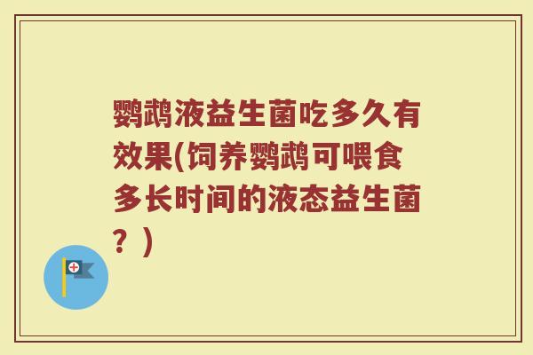 鹦鹉液益生菌吃多久有效果(饲养鹦鹉可喂食多长时间的液态益生菌？)