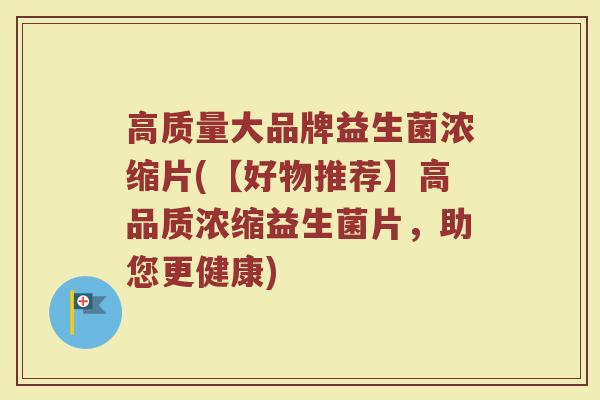 高质量大品牌益生菌浓缩片(【好物推荐】高品质浓缩益生菌片，助您更健康)