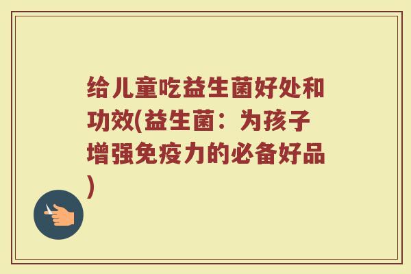 给儿童吃益生菌好处和功效(益生菌：为孩子增强免疫力的必备好品)