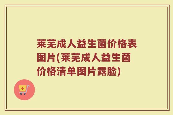 莱芜成人益生菌价格表图片(莱芜成人益生菌价格清单图片露脸)