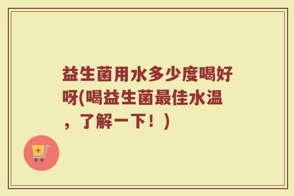 益生菌用水多少度喝好呀(喝益生菌最佳水温，了解一下！)