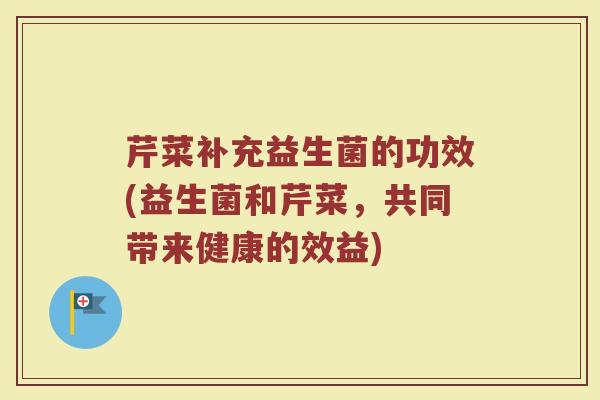 芹菜补充益生菌的功效(益生菌和芹菜，共同带来健康的效益)