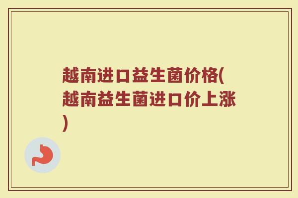 越南进口益生菌价格(越南益生菌进口价上涨)