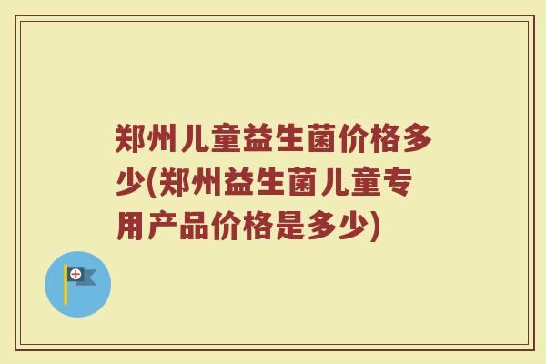 郑州儿童益生菌价格多少(郑州益生菌儿童专用产品价格是多少)