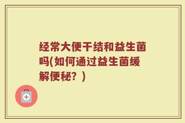 经常大便干结和益生菌吗(如何通过益生菌缓解便秘？)
