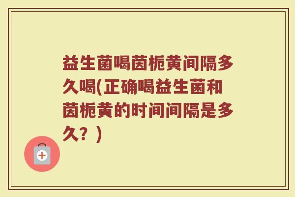 益生菌喝茵栀黄间隔多久喝(正确喝益生菌和茵栀黄的时间间隔是多久？)