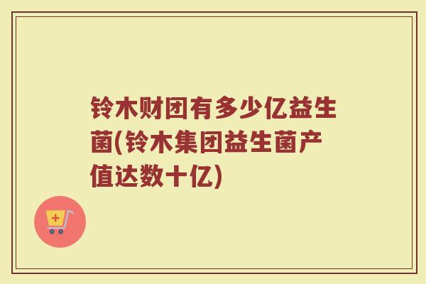 铃木财团有多少亿益生菌(铃木集团益生菌产值达数十亿)