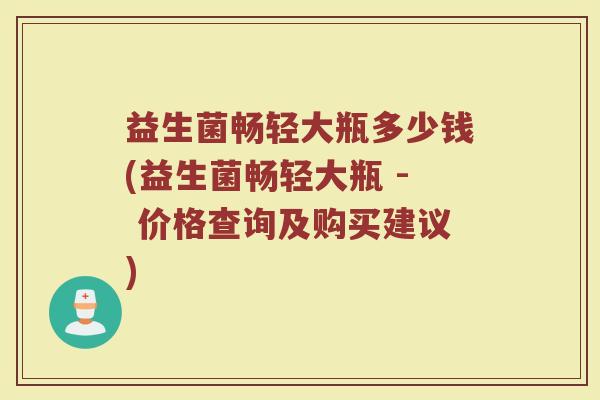益生菌畅轻大瓶多少钱(益生菌畅轻大瓶 - 价格查询及购买建议)