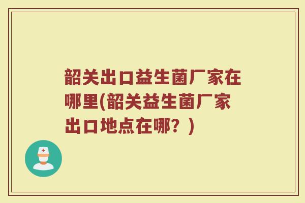 韶关出口益生菌厂家在哪里(韶关益生菌厂家出口地点在哪？)