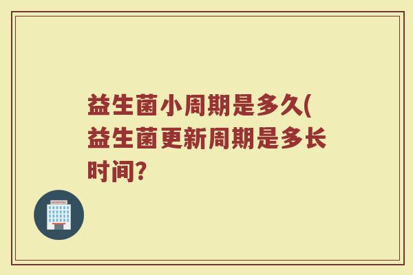 益生菌小周期是多久(益生菌更新周期是多长时间？