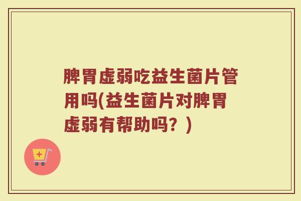 脾胃虚弱吃益生菌片管用吗(益生菌片对脾胃虚弱有帮助吗？)