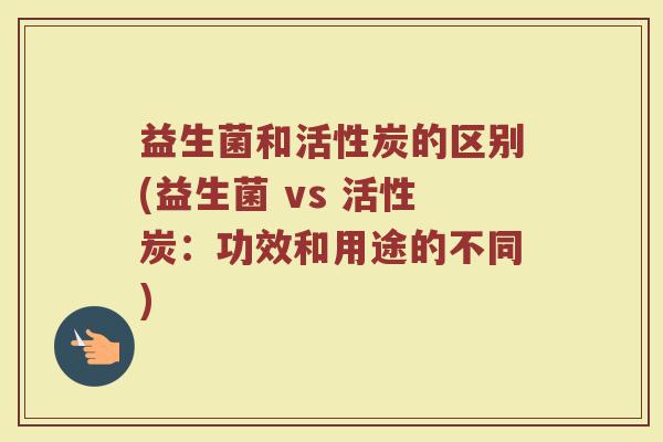 益生菌和活性炭的区别(益生菌 vs 活性炭：功效和用途的不同)