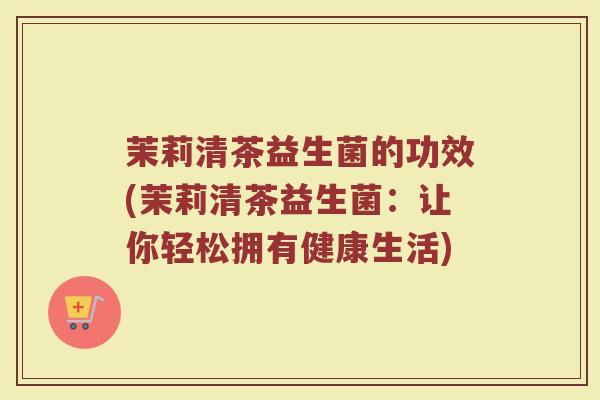 茉莉清茶益生菌的功效(茉莉清茶益生菌：让你轻松拥有健康生活)