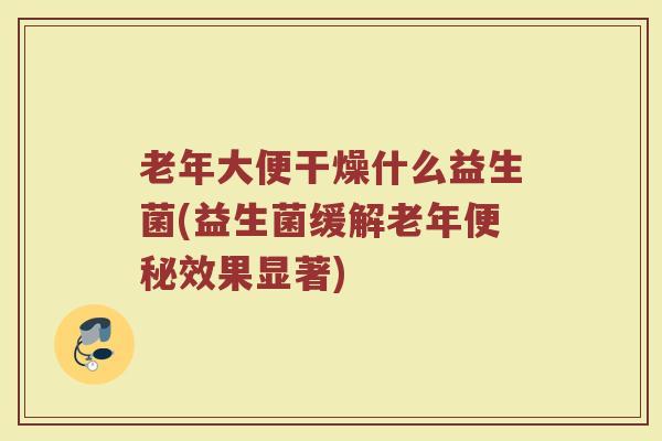老年大便干燥什么益生菌(益生菌缓解老年便秘效果显著)