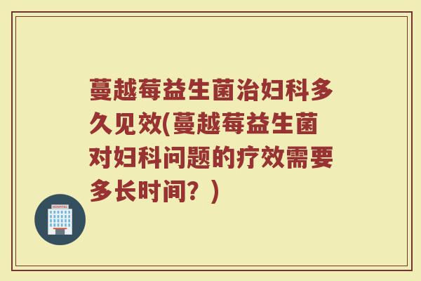 蔓越莓益生菌治妇科多久见效(蔓越莓益生菌对妇科问题的疗效需要多长时间？)