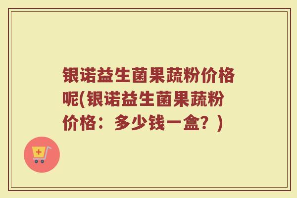 银诺益生菌果蔬粉价格呢(银诺益生菌果蔬粉价格：多少钱一盒？)