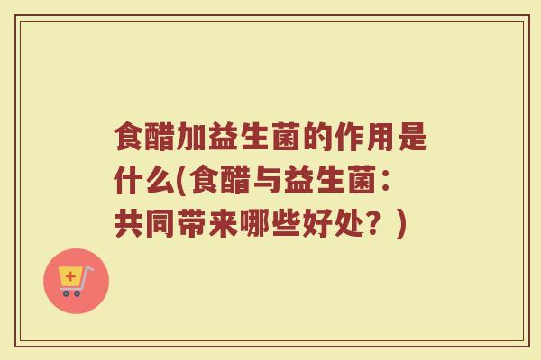 食醋加益生菌的作用是什么(食醋与益生菌：共同带来哪些好处？)