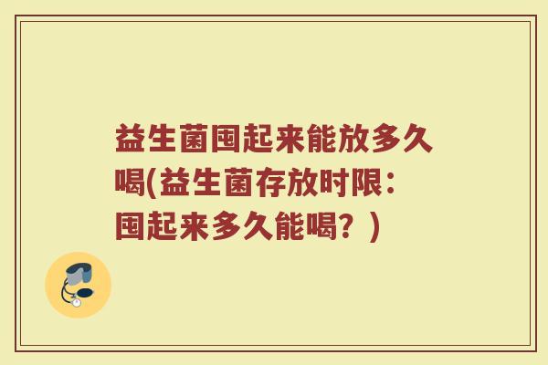 益生菌囤起来能放多久喝(益生菌存放时限：囤起来多久能喝？)