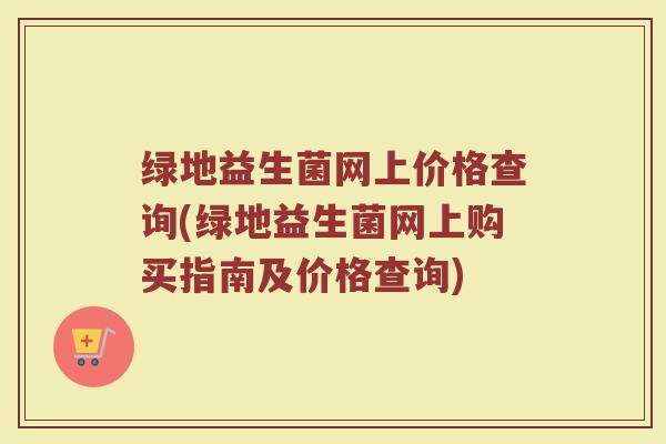 绿地益生菌网上价格查询(绿地益生菌网上购买指南及价格查询) 绿地益生菌网上价格查询(绿地益生菌网上购买指南及价格查询)
