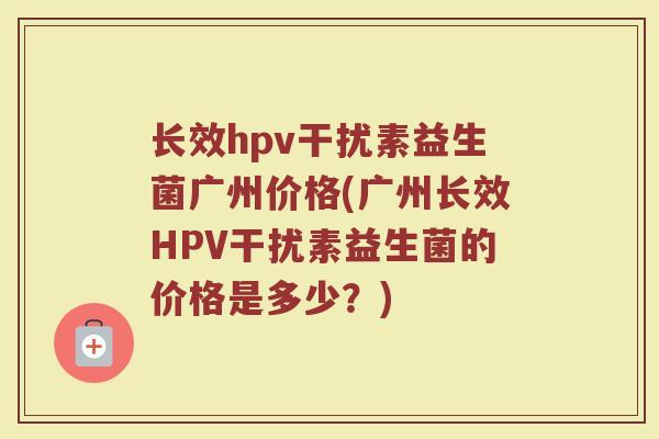 长效hpv干扰素益生菌广州价格(广州长效HPV干扰素益生菌的价格是多少？)