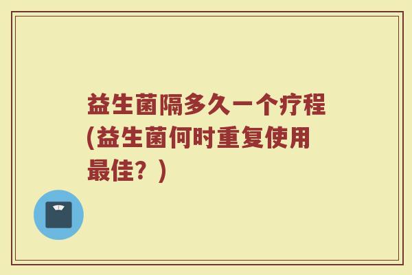 益生菌隔多久一个疗程(益生菌何时重复使用最佳？)