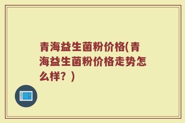 青海益生菌粉价格(青海益生菌粉价格走势怎么样？)
