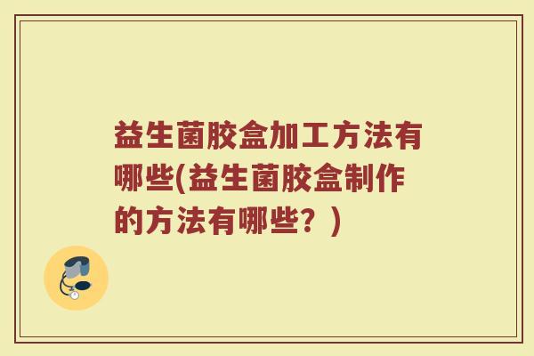益生菌胶盒加工方法有哪些(益生菌胶盒制作的方法有哪些？)