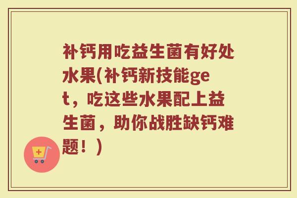 补钙用吃益生菌有好处水果(补钙新技能get，吃这些水果配上益生菌，助你战胜缺钙难题！)