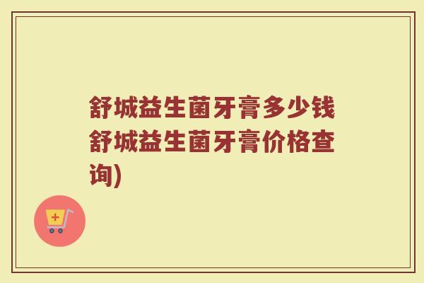 舒城益生菌牙膏多少钱舒城益生菌牙膏价格查询)