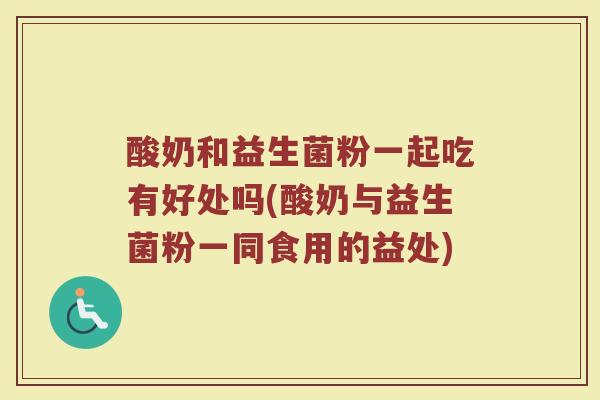 酸奶和益生菌粉一起吃有好处吗(酸奶与益生菌粉一同食用的益处)