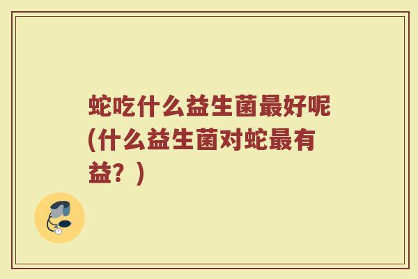蛇吃什么益生菌最好呢(什么益生菌对蛇最有益？)